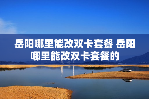 岳阳哪里能改双卡套餐 岳阳哪里能改双卡套餐的