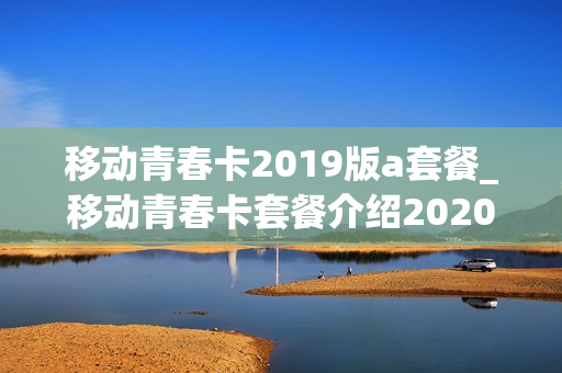 移动青春卡2019版a套餐_移动青春卡套餐介绍2020