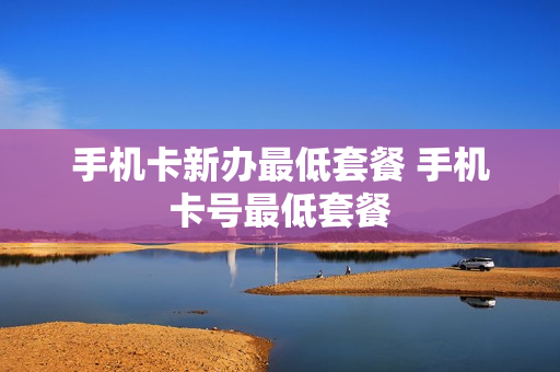 手机卡新办最低套餐 手机卡号最低套餐
