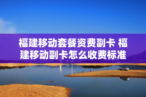 福建移动套餐资费副卡 福建移动副卡怎么收费标准
