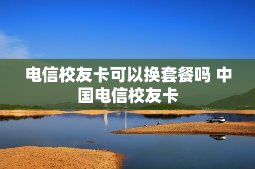 电信校友卡可以换套餐吗 中国电信校友卡
