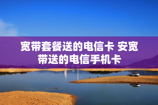 宽带套餐送的电信卡 安宽带送的电信手机卡