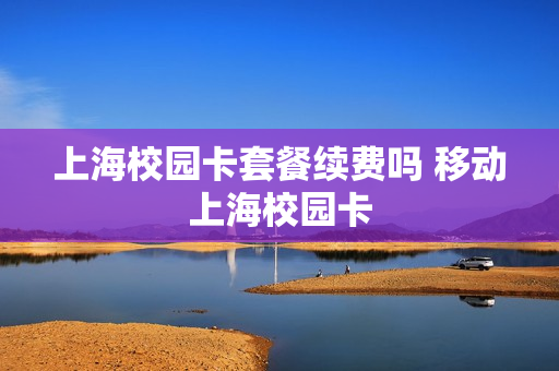 上海校园卡套餐续费吗 移动上海校园卡