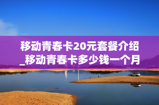 移动青春卡20元套餐介绍_移动青春卡多少钱一个月