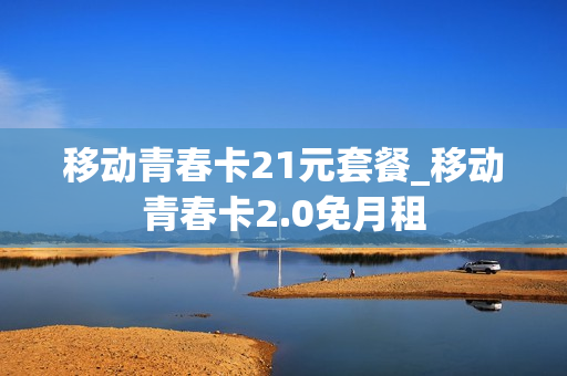 移动青春卡21元套餐_移动青春卡2.0免月租