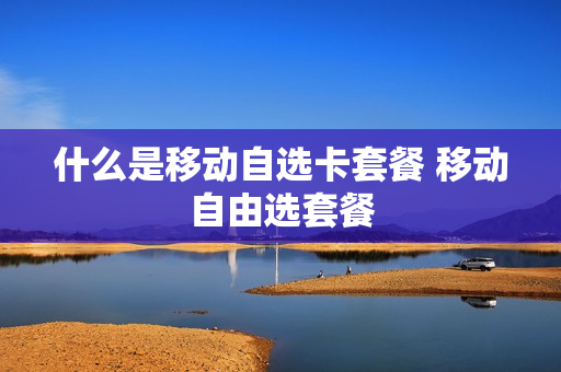 什么是移动自选卡套餐 移动自由选套餐