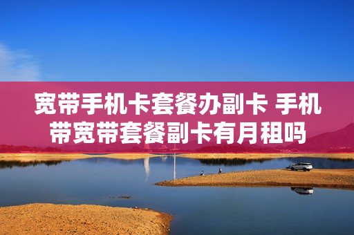 宽带手机卡套餐办副卡 手机带宽带套餐副卡有月租吗