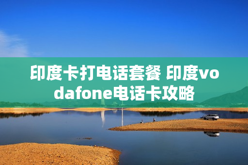 印度卡打电话套餐 印度vodafone电话卡攻略