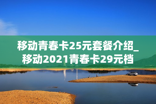 移动青春卡25元套餐介绍_移动2021青春卡29元档