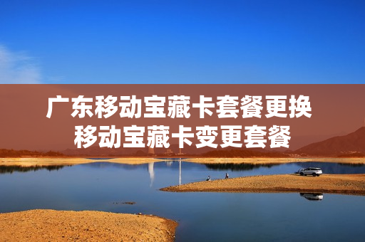 广东移动宝藏卡套餐更换 移动宝藏卡变更套餐