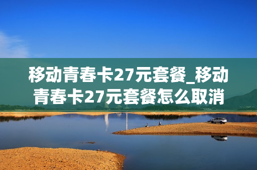 移动青春卡27元套餐_移动青春卡27元套餐怎么取消