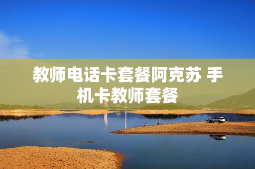 教师电话卡套餐阿克苏 手机卡教师套餐