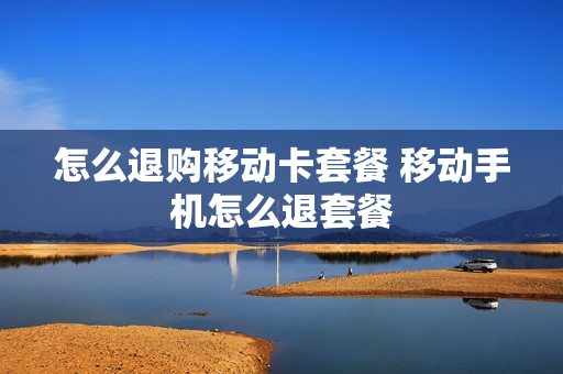 怎么退购移动卡套餐 移动手机怎么退套餐