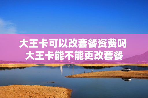 大王卡可以改套餐资费吗 大王卡能不能更改套餐