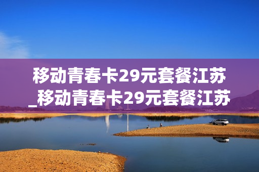 移动青春卡29元套餐江苏_移动青春卡29元套餐江苏能用吗