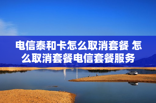 电信泰和卡怎么取消套餐 怎么取消套餐电信套餐服务