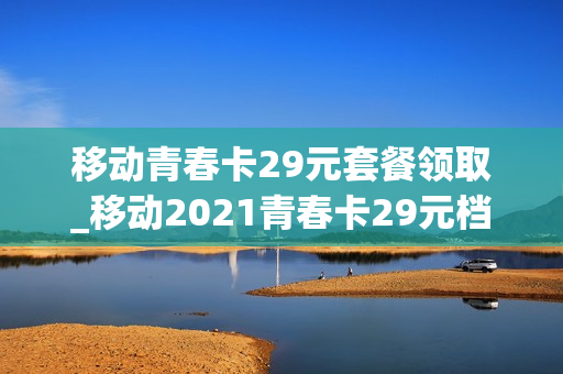 移动青春卡29元套餐领取_移动2021青春卡29元档