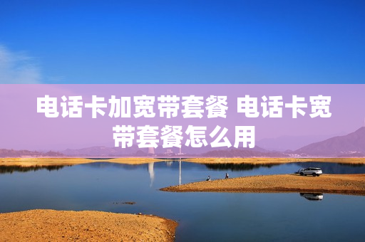 电话卡加宽带套餐 电话卡宽带套餐怎么用