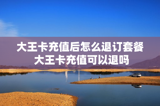 大王卡充值后怎么退订套餐 大王卡充值可以退吗