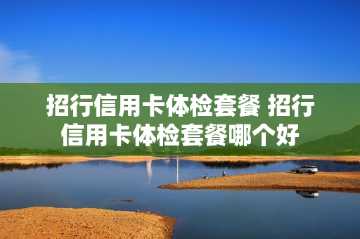 招行信用卡体检套餐 招行信用卡体检套餐哪个好