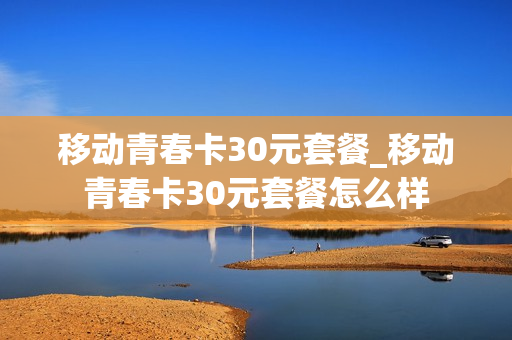 移动青春卡30元套餐_移动青春卡30元套餐怎么样