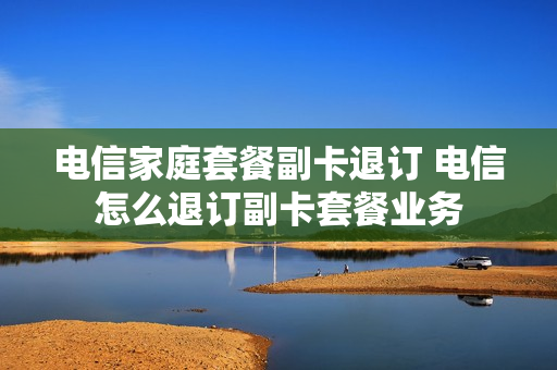 电信家庭套餐副卡退订 电信怎么退订副卡套餐业务