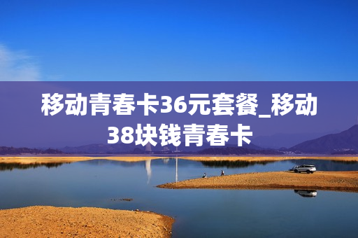 移动青春卡36元套餐_移动38块钱青春卡