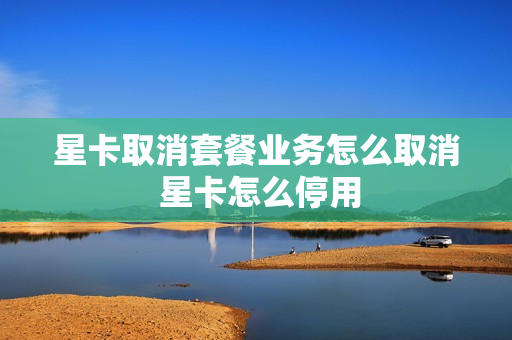星卡取消套餐业务怎么取消 星卡怎么停用