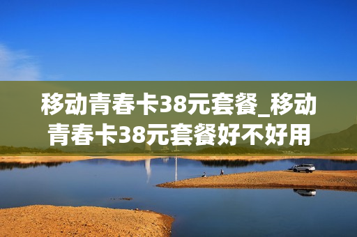移动青春卡38元套餐_移动青春卡38元套餐好不好用