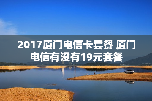 2017厦门电信卡套餐 厦门电信有没有19元套餐