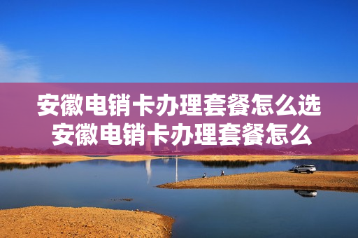 安徽电销卡办理套餐怎么选 安徽电销卡办理套餐怎么选号