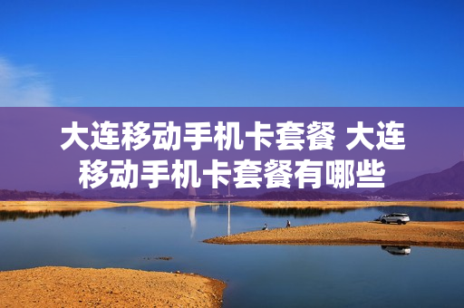 大连移动手机卡套餐 大连移动手机卡套餐有哪些