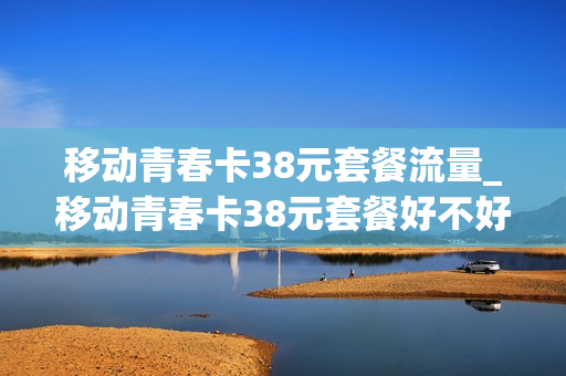移动青春卡38元套餐流量_移动青春卡38元套餐好不好用