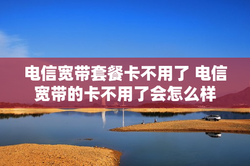 电信宽带套餐卡不用了 电信宽带的卡不用了会怎么样
