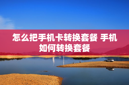 怎么把手机卡转换套餐 手机如何转换套餐