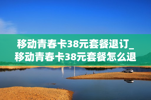 移动青春卡38元套餐退订_移动青春卡38元套餐怎么退