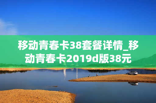 移动青春卡38套餐详情_移动青春卡2019d版38元