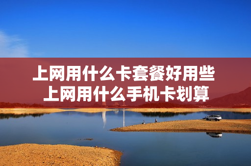上网用什么卡套餐好用些 上网用什么手机卡划算