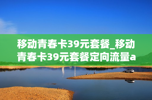 移动青春卡39元套餐_移动青春卡39元套餐定向流量app