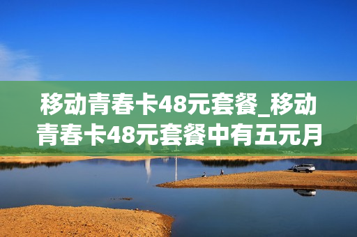 移动青春卡48元套餐_移动青春卡48元套餐中有五元月费如何取消