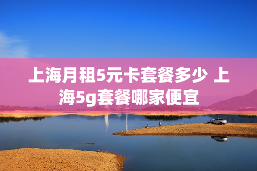 上海月租5元卡套餐多少 上海5g套餐哪家便宜
