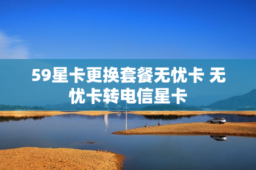 59星卡更换套餐无忧卡 无忧卡转电信星卡