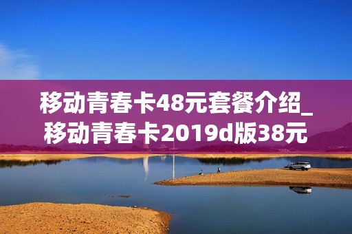 移动青春卡48元套餐介绍_移动青春卡2019d版38元