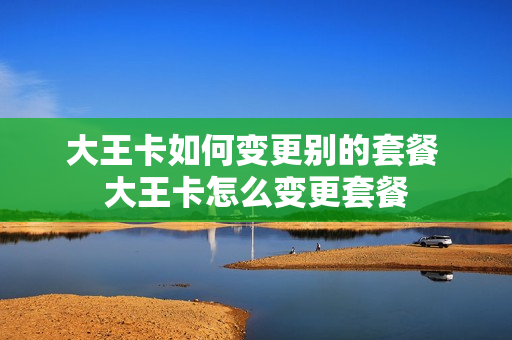 大王卡如何变更别的套餐 大王卡怎么变更套餐