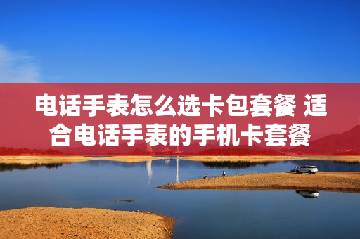 电话手表怎么选卡包套餐 适合电话手表的手机卡套餐