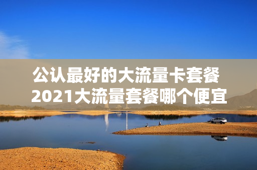 公认最好的大流量卡套餐 2021大流量套餐哪个便宜