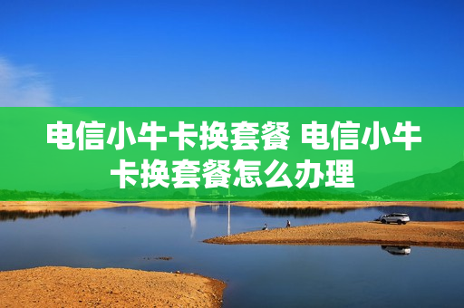 电信小牛卡换套餐 电信小牛卡换套餐怎么办理