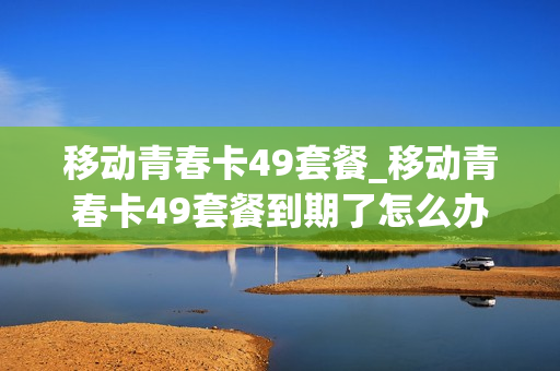 移动青春卡49套餐_移动青春卡49套餐到期了怎么办