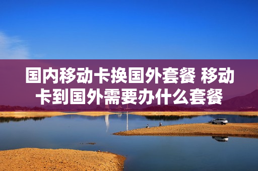 国内移动卡换国外套餐 移动卡到国外需要办什么套餐