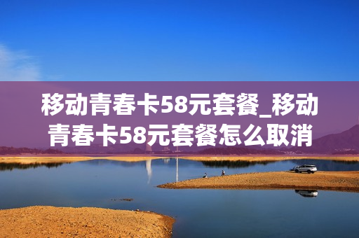 移动青春卡58元套餐_移动青春卡58元套餐怎么取消